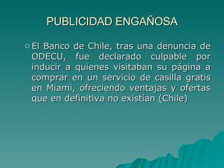 PUBLICIDAD ENGAÑOSA El Banco  de Chile, tras una denuncia de ODECU, fue declarado culpable por inducir a quienes visitaban su página a comprar en un servicio de casilla gratis en Miami, ofreciendo ventajas y ofertas que en definitiva no existían  (Chile) 