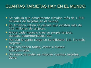 CUANTAS TARJETAS HAY EN EL MUNDO Se calcula que actualmente circulan más de 1,500 millones de tarjetas en el mundo.  En América Latina se calcula que existen más de 120 millones de tarjetas. Ahora cada negocio crea su propia tarjeta, tiendas, supermercados, etc.  Por eso la gente carga en su billetera 3,4, 5 o más tarjetas.  Algunos tienen todas, como si fueran coleccionistas.  Un signo de poder es mostrar cuantas tarjetas tiene. 
