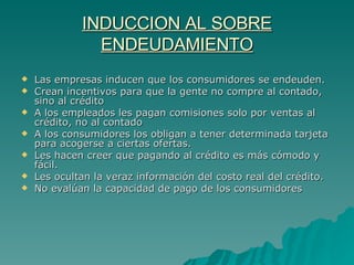 INDUCCION AL SOBRE ENDEUDAMIENTO Las empresas inducen que los consumidores se endeuden. Crean incentivos para que la gente no compre al contado, sino al crédito A los empleados les pagan comisiones solo por ventas al crédito, no al contado A los consumidores los obligan a tener determinada tarjeta para acogerse a ciertas ofertas. Les hacen creer que pagando al crédito es más cómodo y fácil. Les ocultan la veraz información del costo real del crédito. No evalúan la capacidad de pago de los consumidores  