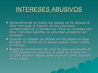 INTERESES ABUSIVOS Generalmente en todos los países se ha dejado al libre mercado la fijación de los intereses compensatorios y moratorios. Pero en realidad ese libre mercado significa la voluntad unilateral del acreedor. Cuando un deudor se atrasa en los pagos es algo terrible. El monto de la deuda puede crecer hasta el infinito. Nosotros conocemos de caso en que una deuda de 1,500 dólares se convirtió al cabo de 2 años en 21,000 dólares. Nadie sabe explicar como ocurren estas cosas. 