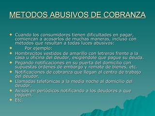 METODOS ABUSIVOS DE COBRANZA Cuando los consumidores tienen dificultades en pagar, comienzan a acosarlos de muchas maneras, incluso con métodos que resultan a todas luces abusivos: Por ejemplo: Hombrecitos vestidos de amarillo con letreros frente a la casa u oficina del deudor, exigiéndole que pague su deuda. Pegando notificaciones en su puerta del domicilio con supuestas órdenes de embargo y remate de bienes, etc. Notificaciones de cobranza que llegan al centro de trabajo del deudor. Llamadas telefónicas a la media noche al domicilio del deudor. Avisos en periódicos notificando a los deudores a que paguen. Etc.  