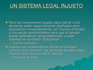 UN SISTEMA LEGAL INJUSTO Pero los mecanismos legales para cobrar a los deudores están especialmente diseñados para ejecutarlos inmediatamente, sin muchos trámites y con pocas oportunidades para que el deudor pueda defenderse apropiadamente, a esos trámites se les llama “Ejecutivos”. (Familia Colchado) Cuando los consumidores inician un proceso judicial para reclamar sus derechos pueden pasar muchos años sin encontrar justicia. (Juicio de 18 años) 