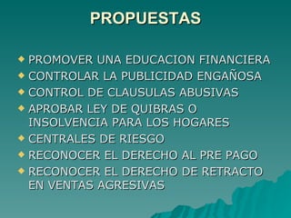 PROPUESTAS PROMOVER UNA EDUCACION FINANCIERA CONTROLAR LA PUBLICIDAD ENGAÑOSA CONTROL DE CLAUSULAS ABUSIVAS APROBAR LEY DE QUIBRAS O INSOLVENCIA PARA LOS HOGARES  CENTRALES DE RIESGO RECONOCER EL DERECHO AL PRE PAGO RECONOCER EL DERECHO DE RETRACTO EN VENTAS AGRESIVAS 