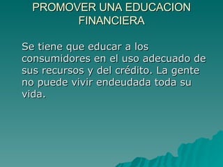 PROMOVER UNA EDUCACION FINANCIERA Se tiene que educar a los consumidores en el uso adecuado de sus recursos y del crédito. La gente no puede vivir endeudada toda su vida. 