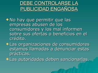 DEBE CONTROLARSE LA PUBLICIDAD ENGAÑOSA No hay que permitir que las empresas abusen de los consumidores y los mal informen sobre sus ofertas o beneficios en el crédito.  Las organizaciones de consumidores estamos llamadas a denunciar estas prácticas. Las autoridades deben sancionarlas. 