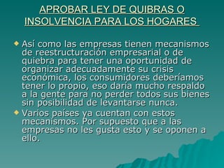 APROBAR LEY DE QUIBRAS O INSOLVENCIA PARA LOS HOGARES  Así como las empresas tienen mecanismos de reestructuración empresarial o de quiebra para tener una oportunidad de organizar adecuadamente su crisis económica, los consumidores deberíamos tener lo propio, eso daría mucho respaldo a la gente para no perder todos sus bienes sin posibilidad de levantarse nunca. Varios países ya cuentan con estos mecanismos. Por supuesto que a las empresas no les gusta esto y se oponen a ello. 