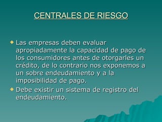 CENTRALES DE RIESGO Las empresas deben evaluar apropiadamente la capacidad de pago de los consumidores antes de otorgarles un crédito, de lo contrario nos exponemos a un sobre endeudamiento y a la imposibilidad de pago. Debe existir un sistema de registro del endeudamiento. 