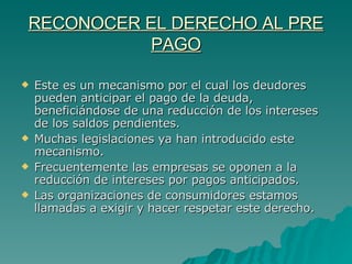 RECONOCER EL DERECHO AL PRE PAGO Este es un mecanismo por el cual los deudores pueden anticipar el pago de la deuda, beneficiándose de una reducción de los intereses de los saldos pendientes.  Muchas legislaciones ya han introducido este mecanismo.  Frecuentemente las empresas se oponen a la reducción de intereses por pagos anticipados. Las organizaciones de consumidores estamos llamadas a exigir y hacer respetar este derecho. 