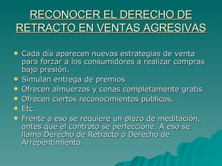 RECONOCER EL DERECHO DE RETRACTO EN VENTAS AGRESIVAS Cada día aparecen nuevas estrategias de venta para forzar a los consumidores a realizar compras bajo presión. Simulan entrega de premios Ofrecen almuerzos y cenas completamente gratis Ofrecen ciertos reconocimientos públicos, Etc. Frente a eso se requiere un plazo de meditación, antes que el contrato se perfeccione. A eso se llama Derecho de Retracto o Derecho de Arrepentimiento. 