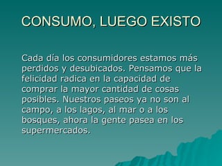 CONSUMO, LUEGO EXISTO Cada día los consumidores estamos más perdidos y desubicados. Pensamos que la felicidad radica en la capacidad de comprar la mayor cantidad de cosas posibles. Nuestros paseos ya no son al campo, a los lagos, al mar o a los bosques, ahora la gente pasea en los supermercados.  