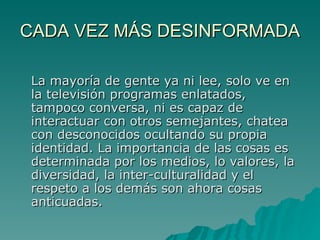 CADA VEZ MÁS DESINFORMADA La mayoría de gente ya ni lee, solo ve en la televisión programas enlatados, tampoco conversa, ni es capaz de interactuar con otros semejantes, chatea con desconocidos ocultando su propia identidad. La importancia de las cosas es determinada por los medios, lo valores, la diversidad, la inter-culturalidad y el respeto a los demás son ahora cosas anticuadas. 