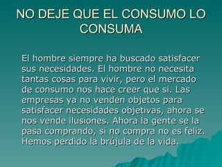 NO DEJE QUE EL CONSUMO LO CONSUMA El hombre siempre ha buscado satisfacer sus necesidades. El hombre no necesita tantas cosas para vivir, pero el mercado de consumo nos hace creer que si. Las empresas ya no venden objetos para satisfacer necesidades objetivas, ahora se nos vende ilusiones. Ahora la gente se la pasa comprando, si no compra no es feliz. Hemos perdido la brújula de la vida. 