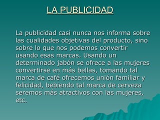 LA PUBLICIDAD La publicidad casi nunca nos informa sobre las cualidades objetivas del producto, sino sobre lo que nos podemos convertir usando esas marcas. Usando un determinado jabón se ofrece a las mujeres convertirse en más bellas, tomando tal marca de café ofrecemos unión familiar y felicidad, bebiendo tal marca de cerveza seremos más atractivos con las mujeres, etc. 
