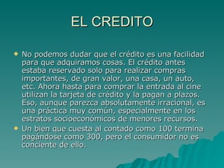 EL CREDITO No podemos dudar que el crédito es una facilidad para que adquiramos cosas. El crédito antes estaba reservado solo para realizar compras importantes, de gran valor, una casa, un auto, etc. Ahora hasta para comprar la entrada al cine utilizan la tarjeta de crédito y la pagan a plazos. Eso, aunque parezca absolutamente irracional, es una práctica muy común, especialmente en los estratos socioeconómicos de menores recursos. Un bien que cuesta al contado como 100 termina pagándose como 300, pero el consumidor no es conciente de ello. 
