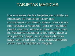 TARJETAS MAGICAS Los emisores de las tarjetas de crédito se encargan de hacernos creer que compramos con dinero ajeno, como si no nos costara a nosotros, pero en realidad puede resultar siendo el dinero más caro. Es frecuente escuchar a los niños decir a sus padres “papa, si no tienes efectivo paga con la tarjeta”, ellos especialmente creen que la tarjeta es mágica. 
