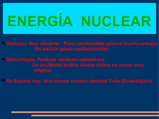 ENERGÍA NUCLEAR
Ventajas: Muy eficiente : Poco combustible genera mucha energía
             No emiten gases contaminantes

Desventajas: Produce residuos radiactivos
           Un accidente podría causar daños en zonas muy
            amplias

En España hay: Una central nuclear llamada Trillo (Guadalajara)
 