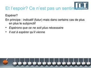 Et l’espoir? Ce n’est pas un sentiment?
Espérer?
En principe : indicatif (futur) mais dans certains cas de plus
  en plus le subjonctif
• Espérons que ce ne soit plus nécessaire
• Il est à espérer qu’il vienne
 
