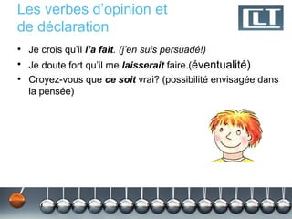 Les verbes d’opinion et
de déclaration
• Je crois qu’il l’a fait. (j’en suis persuadé!)
• Je doute fort qu’il me laisserait faire.(éventualité)
• Croyez-vous que ce soit vrai? (possibilité envisagée dans
  la pensée)
 