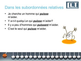 Dans les subordonnées relatives
• Je cherche un homme qui puisse
  m’aider.
• Y a-t-il quelqu’un qui puisse m’aider?
• Il y a peu d’hommes qui puissent m’aider.
• C’est le seul qui puisse m’aider.
 