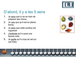 D’abord, il y a les 5 sens
1.   Je sens que tu es en train de
     préparer des choux.
2.   Je vois que qu’il est en pleine
     forme.
3.   Je sens que cette surface est
     rugueuse
4.   J’entends qu’il a joué une
     fausse note.
5.   Je goûte qu’il a trop de sel sur
     ces frites
 