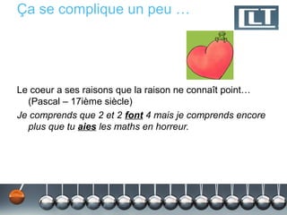 Ça se complique un peu …




Le coeur a ses raisons que la raison ne connaît point…
  (Pascal – 17ième siècle)
Je comprends que 2 et 2 font 4 mais je comprends encore
  plus que tu aies les maths en horreur.
 