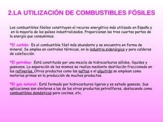 2.LA UTILIZACIÓN DE COMBUSTIBLES FÓSILES Los combustibles fósiles constituyen el recurso energético más utilizado en España y en la mayoría de los países industrializados. Proporcionan las tres cuartas partes de  la energía que consumimos. *El carbón:   Es el combustible fósil más abundante y se encuentra en forma de mineral. Se emplea en centrales térmicas, en la  industria siderúrgica  y para calderas de calefacción.  *El petróleo:   Está constituido por una mezcla de hidrocarburos sólidos, líquidos y gaseosos. La separación de los mismos se realiza mediante destilación fraccionada en las  refinerías.  Otros productos como las  naftas  o el  alquitrán  se emplean como materias primas en la producción de muchos productos. *El gas natural:  Está formado por hidrocarburos ligeros y es estado gaseoso. Sus aplicaciones son similares a las de los otros productos petrolíferos, destacando como combustibles domésticos  para cocinas, etc.   