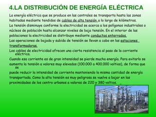 4.LA DISTRIBUCIÓN DE ENERGÍA ELÉCTRICA La energía eléctrica que se produce en las centrales se transporta hasta las zonas  habitadas mediante tendidos de  cables de alta tensión   a lo largo de kilómetros. La tensión disminuye conforme la electricidad se acerca a los polígonos industriales o  núcleos de población hasta alcanzar niveles de baja tensión. En el interior de las  poblaciones la electricidad se distribuye mediante  conductos enterrados. Las operaciones de bajada y subida de tensión se llevan a cabo en las  estaciones  transformadoras. Los cables de electricidad ofrecen una cierta resistencia al paso de la corriente eléctrica.  Cuando esa corriente es de gran intensidad se pierde mucha energía. Para evitarlo se  aumenta la tensión a valores muy elevados (100.000 a 400.000 voltios), de forma que se  puede reducir la intensidad de corriente manteniendo la misma cantidad de energía  transportada. Como la alta tensión es muy peligrosa se vuelve a bajar en las  proximidades de los centro urbanos a valores de 220 y 380 voltios.  