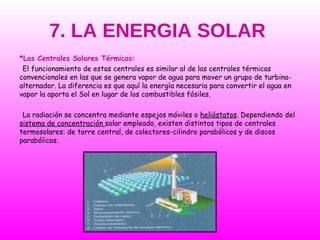7. LA ENERGIA SOLAR *Las Centrales Solares Térmicas: El funcionamiento de estas centrales es similar al de las centrales térmicas convencionales en las que se genera vapor de agua para mover un grupo de turbina-alternador. La diferencia es que aquí la energía necesaria para convertir el agua en vapor la aporta el Sol en lugar de los combustibles fósiles. La radiación se concentra mediante espejos móviles o  helióstatos . Dependiendo del  sistema de concentración  solar empleado, existen distintos tipos de centrales termosolares: de torre central, de colectores-cilindro parabólicos y de discos parabólicos. 