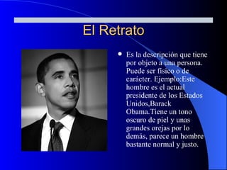 El Retrato Es la descripción que tiene por objeto a una persona. Puede ser físico o de carácter. Ejemplo:Este hombre es el actual presidente de los Estados Unidos,Barack Obama.Tiene un tono oscuro de piel y unas grandes orejas por lo demás, parece un hombre bastante normal y justo. 