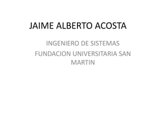 JAIME ALBERTO ACOSTA
    INGENIERO DE SISTEMAS
 FUNDACION UNIVERSITARIA SAN
           MARTIN
 
