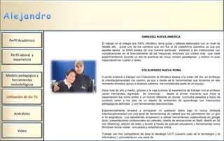 GIMNASIO NUEVA AMERICA
  Perfil Académico
                         El trabajo en el colegio era 100% ofimático, tenia guías y talleres elaborados con un nivel de
                         detalle alto , quizá uno de los cambios que viví fue el de plataforma operativa ya que por
                         aquella época la DIAN estaba de una manera particular visitando a las instituciones con
                         complicaciones en el licenciamiento de las maquinas, entonces por costos mas que nada
   Perfil laboral y      experimentamos durante un año la aventura de Linux; rompió paradigmas y motivo mi auto
    experiencia          capacitación en cuanto a redes.


                                                        COLSUBSIDIO NUEVA ROMA
Modelo pedagógico y      Cuando empecé a trabajar con Colsubsidio la ofimática estaba a la orden del día; sin embargo
  herramientas           la interdisciplinariedad me cautivo, ya que a través de la herramientas que teníamos en ese
  metodológicas          momento brindaba apoyo a diversos saberes; me consideraba parte de un equipo.

                         Hace mas de año y medio, gracias a la caja tuvimos la experiencia de trabajar con el profesor
                         Javier Hernández, egresado de Uniminuto ; desde el primer momento que inicie la
Utilización de las Tic   capacitación fue como entrar a un mundo diferente en donde currículos pesados y fuera de
                         contexto caían a los pies de un diseño de ambientes de aprendizaje con intenciones
                         pedagógicas definidas y con herramientas desconocidas.

                         Exponencialmente empecé a enriquecer mi quehacer diario bajo mi nunca olvidada
     Anécdotas           interdisciplinariedad con una serie de herramientas de calidad que me permitieron dar un giro
                         a mi asignatura. Los estudiantes empezaron a utilizar herramientas colaborativas en google
                         docs, presentaciones profesionales en calameo, diseño de animaciones en flash, diseño en 3d
                         con SketchUp, edición de video y sonido a través de podcast educativos y herramientas como
                         Windows movie maker, encuestas y estadísticas online.
       Video
                         Trabaje con mis compañeros de área el decálogo UCTI (usuario culto de la tecnología y la
                         informática ), consistente en una serie de
 