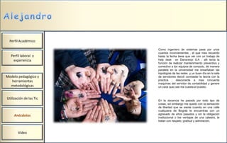 Perfil Académico

                         Como ingeniero de sistemas pase por unos
                         cuantos inconvenientes , el que mas recuerdo
  Perfil laboral y       hasta la fecha tiene que ver con un trabajo de
   experiencia           help desk en Danaranjo S.A ; allí tenia la
                         función de realizar mantenimiento preventivo y
                         correctivo a los equipos de computo, de manera
                         paralela en la universidad me enseñaban las
                         topologías de las redes y un buen día en la sala
Modelo pedagógico y      de servidores decidí contrastar la teoría con la
  herramientas           practica ; desconecte a mas cincuenta
                         maquinas del servidor de contabilidad y genere
  metodológicas          un caos que casi me cuesta el puesto.



Utilización de las Tic
                         En la docencia he pasado por todo tipo de
                         cosas; sin embargo me quedo con la sensación
                         de libertad que se siente cuando en una calle
                         cualquiera de Bogotá te encuentras con un
                         egresado de años pasados y sin la obligación
     Anécdotas
                         institucional o las ventajas de una cátedra, te
                         tratan con respeto, gratitud y admiración.



       Video
 