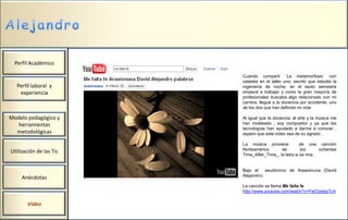 Perfil Académico

                         Cuando compartí ¨La metamorfosis¨ con
                         ustedes en el taller uno; escribí que estudie la
  Perfil laboral y       ingeniería de noche, en el sexto semestre
   experiencia           empecé a trabajar y como la gran mayoría de
                         profesionales buscaba algo relacionado con mi
                         carrera; llegue a la docencia por accidente, uno
                         de los dos que han definido mi vida

Modelo pedagógico y      Al igual que la docencia; el arte y la música me
  herramientas           han moldeado ; soy compositor y ya que las
                         tecnologías han ayudado a darme a conocer ,
  metodológicas          espero que este video sea de su agrado .

                         La música proviene            de una canción
Utilización de las Tic   Norteamérica       de         los     ochentas
                         Time_After_Time_, la letra si es mía.


                         Bajo el    seudónimo de Arawixnuna (David
                         Alejandro)
     Anécdotas
                         La canción se llama Me falta fe
                         http://www.youtube.com/watch?v=Fe03zebpTc4


       Video
 