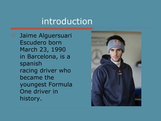 introduction
 Jaime Alguersuari
Escudero born
March 23, 1990
in Barcelona, is a
spanish
racing driver who
became the
youngest Formula
One driver in
history.
 