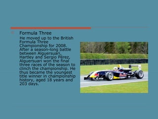  Formula Three
He moved up to the British
Formula Three
Championship for 2008.
After a season-long battle
between Alguersuari,
Hartley and Sergio Pérez,
Alguersuari won the final
three races of the season to
clinch the championship. He
thus became the youngest
title winner in championship
history, aged 18 years and
203 days.
 