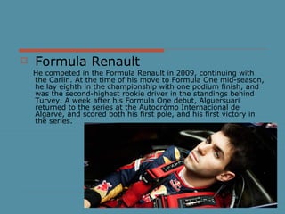  Formula Renault
He competed in the Formula Renault in 2009, continuing with
the Carlin. At the time of his move to Formula One mid-season,
he lay eighth in the championship with one podium finish, and
was the second-highest rookie driver in the standings behind
Turvey. A week after his Formula One debut, Alguersuari
returned to the series at the Autodrómo Internacional de
Algarve, and scored both his first pole, and his first victory in
the series.
 