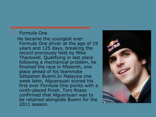  Formula One
He became the youngest ever
Formula One driver at the age of 19
years and 125 days, breaking the
record previously held by Mike
Thackwell. Qualifying in last place
following a mechanical problem, he
finished the race in fifteenth, one
place ahead of his teammate
Sébastien Buemi.In Malaysia one
week later, Alguersuari scored his
first ever Formula One points with a
ninth-placed finish. Toro Rosso
confirmed that Alguersuari was to
be retained alongside Buemi for the
2011 season.
 