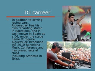 DJ carreer
 In addition to driving
racing cars,
Alguersuari has his
own recording studio
in Barcelona, and is
well known in Spain as
a DJ, under the stage
name DJ Squire.
Alguersuari headlined
the 2010 Barcelona
Music Conference and
has played sets at
clubs
including Amnesia in
Ibiza.
 