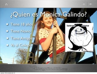 ¿Quien es Monica Galindo?
          • Tiene 18 años
          • Tiene Novio
          • Tiene Amigos
          • Va al Colegio


jueves, 25 de octubre de 12
 