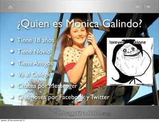 ¿Quien es Monica Galindo?
          • Tiene 18 años
          • Tiene Novio
          • Tiene Amigos
          • Va al Colegio
          • Chatea por Messenger
          • Chismosea por Facebook y Twitter
jueves, 25 de octubre de 12
 