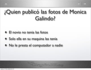 ¿Quien publicó las fotos de Monica
                   Galindo?

        •       El novio no tenia las fotos
        •       Solo ella en su maquina las tenia
        •       No le presta el computador a nadie




jueves, 25 de octubre de 12
 