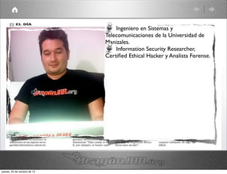 Ingeniero en Sistemas y
                              Telecomunicaciones de la Universidad de
                              Manizales.
                                  Information Security Researcher,
                              Certiﬁed Ethical Hacker y Analista Forense.




jueves, 25 de octubre de 12
 