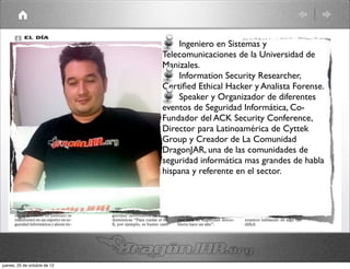Ingeniero en Sistemas y
                              Telecomunicaciones de la Universidad de
                              Manizales.
                                  Information Security Researcher,
                              Certiﬁed Ethical Hacker y Analista Forense.
                                  Speaker y Organizador de diferentes
                              eventos de Seguridad Informática, Co-
                              Fundador del ACK Security Conference,
                              Director para Latinoamérica de Cyttek
                              Group y Creador de La Comunidad
                              DragonJAR, una de las comunidades de
                              seguridad informática mas grandes de habla
                              hispana y referente en el sector.




jueves, 25 de octubre de 12
 