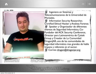 Ingeniero en Sistemas y
                              Telecomunicaciones de la Universidad de
                              Manizales.
                                  Information Security Researcher,
                              Certiﬁed Ethical Hacker y Analista Forense.
                                  Speaker y Organizador de diferentes
                              eventos de Seguridad Informática, Co-
                              Fundador del ACK Security Conference,
                              Director para Latinoamérica de Cyttek
                              Group y Creador de La Comunidad
                              DragonJAR, una de las comunidades de
                              seguridad informática mas grandes de habla
                              hispana y referente en el sector.
                                  Correo: dragon@dragonjar.org




jueves, 25 de octubre de 12
 