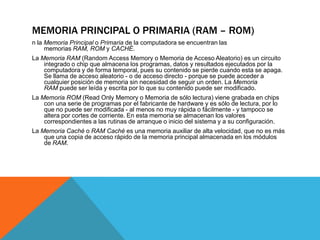 MEMORIA PRINCIPAL O PRIMARIA (RAM – ROM)
n la Memoria Principal o Primaria de la computadora se encuentran las
memorias RAM, ROM y CACHÉ.
La Memoria RAM (Random Access Memory o Memoria de Acceso Aleatorio) es un circuito
integrado o chip que almacena los programas, datos y resultados ejecutados por la
computadora y de forma temporal, pues su contenido se pierde cuando esta se apaga.
Se llama de acceso aleatorio - o de acceso directo - porque se puede acceder a
cualquier posición de memoria sin necesidad de seguir un orden. La Memoria
RAM puede ser leída y escrita por lo que su contenido puede ser modificado.
La Memoria ROM (Read Only Memory o Memoria de sólo lectura) viene grabada en chips
con una serie de programas por el fabricante de hardware y es sólo de lectura, por lo
que no puede ser modificada - al menos no muy rápida o fácilmente - y tampoco se
altera por cortes de corriente. En esta memoria se almacenan los valores
correspondientes a las rutinas de arranque o inicio del sistema y a su configuración.
La Memoria Caché o RAM Caché es una memoria auxiliar de alta velocidad, que no es más
que una copia de acceso rápido de la memoria principal almacenada en los módulos
de RAM.
 