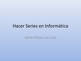 Hacer Series en Informática
Jaime Arturo Lau Cruz
 