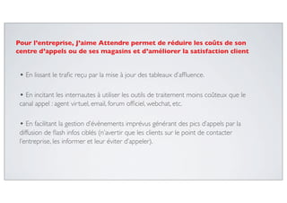 • En lissant le traﬁc reçu par la mise à jour des tableaux d’afﬂuence.
• En incitant les internautes à utiliser les outils de traitement moins coûteux que le
canal appel : agent virtuel, email, forum ofﬁciel, webchat, etc.
• En facilitant la gestion d’évènements imprévus générant des pics d’appels par la
diffusion de ﬂash infos ciblés (n’avertir que les clients sur le point de contacter
l’entreprise, les informer et leur éviter d’appeler).
Pour l’entreprise, J’aime Attendre permet de réduire les coûts de son
centre d’appels ou de ses magasins et d’améliorer la satisfaction client
 