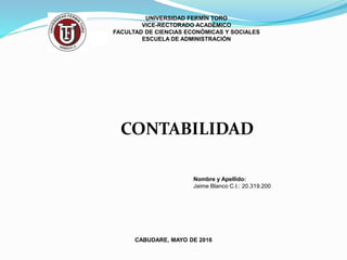 UNIVERSIDAD FERMÍN TORO
VICE-RECTORADO ACADÉMICO
FACULTAD DE CIENCIAS ECONÓMICAS Y SOCIALES
ESCUELA DE ADMINISTRACIÓN
Nombre y Apellido:
Jaime Blanco C.I.: 20.319.200
CABUDARE, MAYO DE 2016
CONTABILIDAD
 