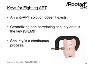 Keys for Fighting APT

•  An anti-APT solution doesn’t exists.

•  Centralizing and correlating security data is
   the key (SIEM!!)

•  Security is a continuous
   process.



Congreso de Seguridad ~ Rooted CON’2010            1
                                                   0
 