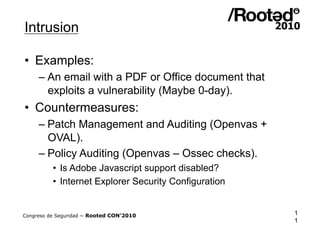 Intrusion

•  Examples:
     – An email with a PDF or Office document that
       exploits a vulnerability (Maybe 0-day).
•  Countermeasures:
     – Patch Management and Auditing (Openvas +
       OVAL).
     – Policy Auditing (Openvas – Ossec checks).
          •  Is Adobe Javascript support disabled?
          •  Internet Explorer Security Configuration


Congreso de Seguridad ~ Rooted CON’2010                 1
                                                        1
 